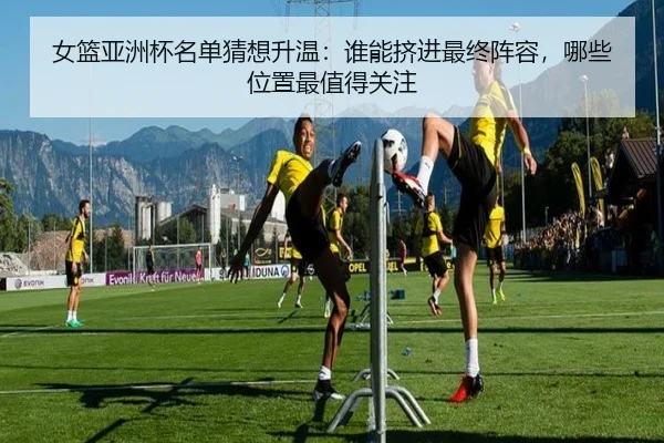 女篮亚洲杯名单猜想升温：谁能挤进最终阵容，哪些位置最值得关注
